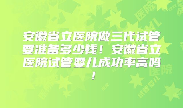 安徽省立医院做三代试管要准备多少钱！安徽省立医院试管婴儿成功率高吗！