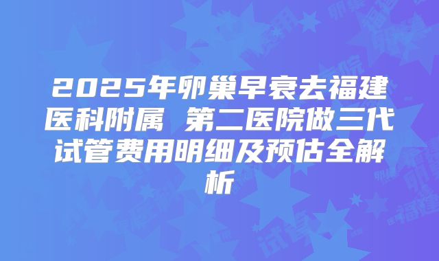 2025年卵巢早衰去福建医科附属 第二医院做三代试管费用明细及预估全解析
