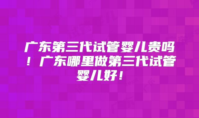 广东第三代试管婴儿贵吗！广东哪里做第三代试管婴儿好！