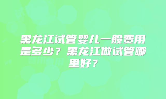 黑龙江试管婴儿一般费用是多少？黑龙江做试管哪里好？