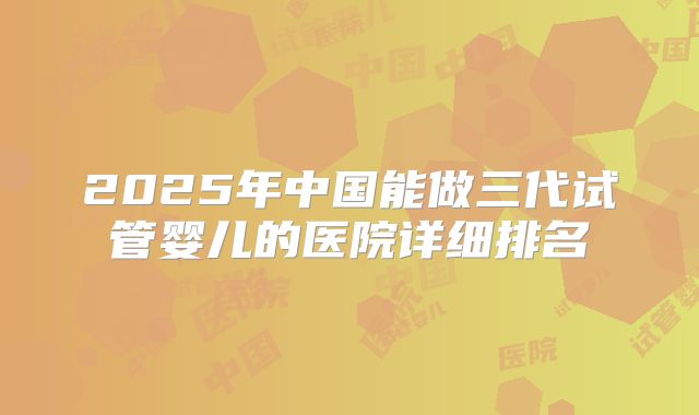 2025年中国能做三代试管婴儿的医院详细排名