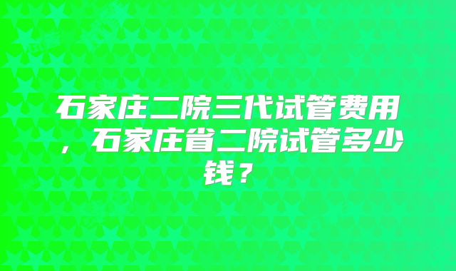 石家庄二院三代试管费用,石家庄省二院试管多少钱?