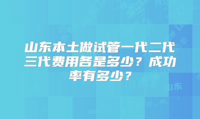 山东本土做试管一代二代三代费用各是多少?成功率有多少?