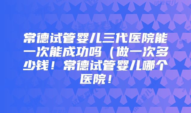 常德试管婴儿三代医院能一次能成功吗（做一次多少钱！常德试管婴儿哪个医院！