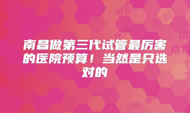 南昌做第三代试管最厉害的医院预算！当然是只选对的