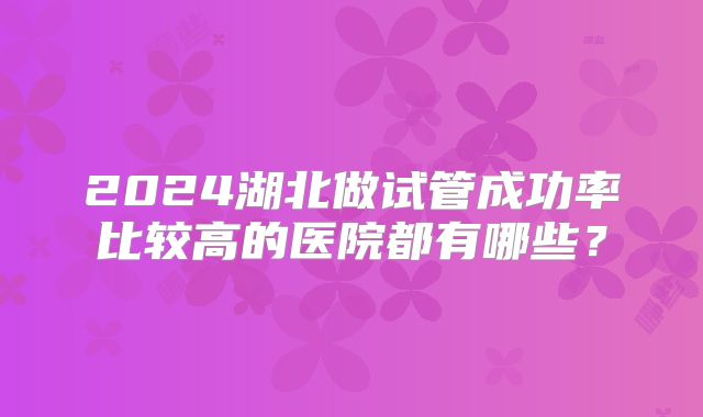2024湖北做试管成功率比较高的医院都有哪些？