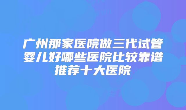 广州那家医院做三代试管婴儿好哪些医院比较靠谱推荐十大医院