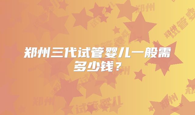 郑州三代试管婴儿一般需多少钱?