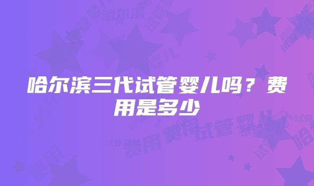 哈尔滨三代试管婴儿吗?费用是多少