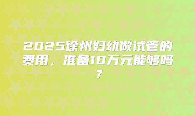 2025徐州妇幼做试管的费用,准备10万元能够吗?