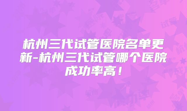 杭州三代试管医院名单更新-杭州三代试管哪个医院成功率高!