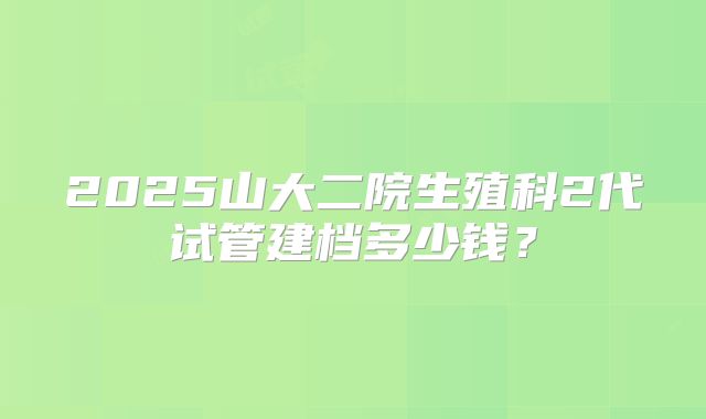 2025山大二院生殖科2代试管建档多少钱?