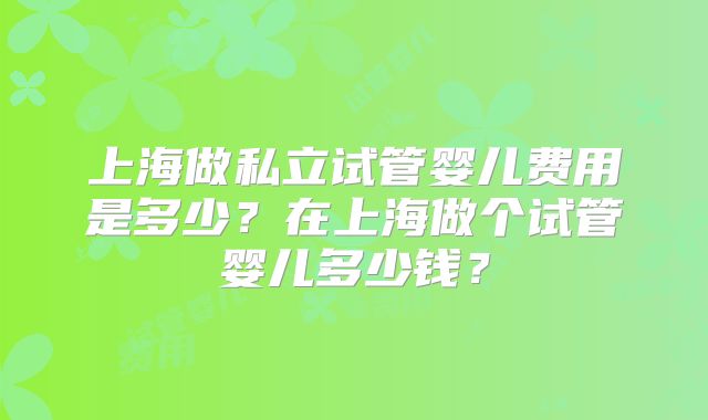 上海做私立试管婴儿费用是多少？在上海做个试管婴儿多少钱？