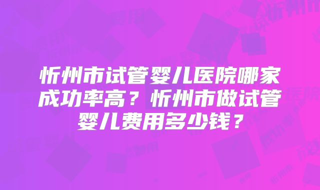 忻州市试管婴儿医院哪家成功率高？忻州市做试管婴儿费用多少钱？