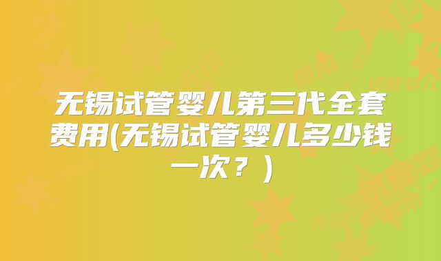 无锡试管婴儿第三代全套费用(无锡试管婴儿多少钱一次?)