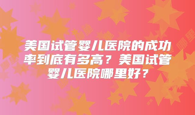 美国试管婴儿医院的成功率到底有多高?美国试管婴儿医院哪里好?