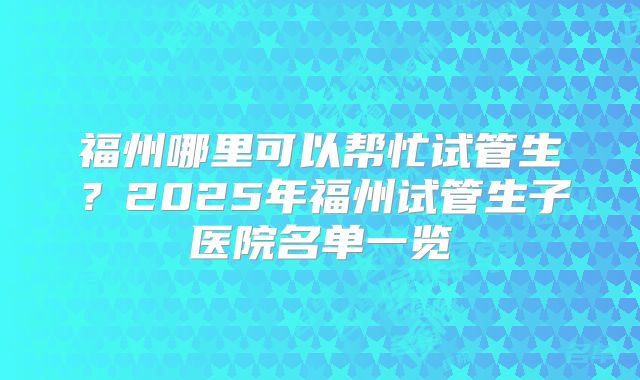 福州哪里可以帮忙试管生？2025年福州试管生子医院名单一览