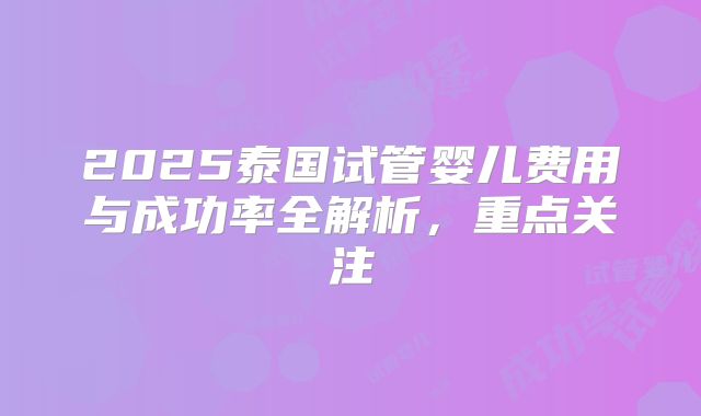 2025泰国试管婴儿费用与成功率全解析，重点关注