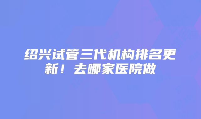 绍兴试管三代机构排名更新!去哪家医院做