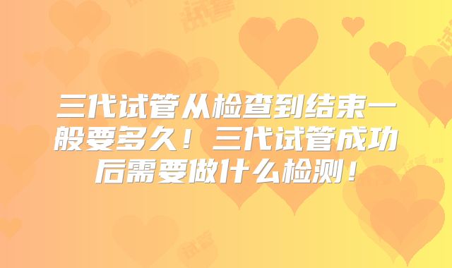 三代试管从检查到结束一般要多久!三代试管成功后需要做什么检测!