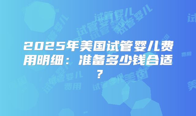 2025年美国试管婴儿费用明细:准备多少钱合适?