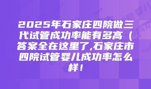 2025年石家庄四院做三代试管成功率能有多高（答案全在这里了,石家庄市四院试管婴儿成功率怎么样！
