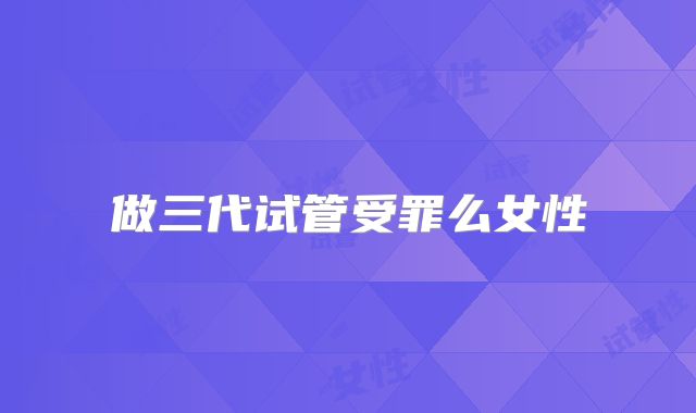 做三代试管受罪么女性