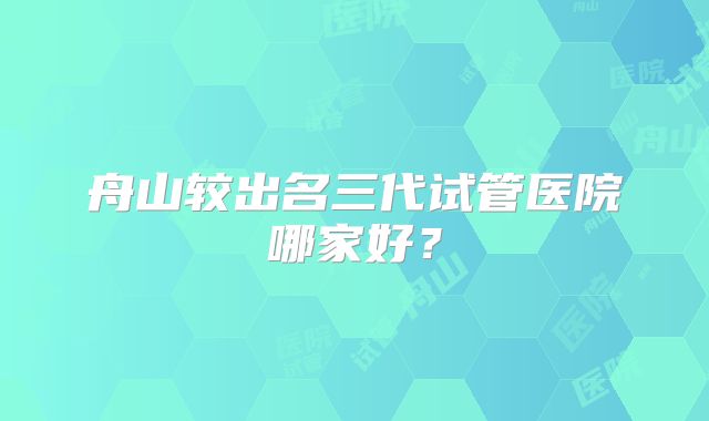舟山较出名三代试管医院哪家好？