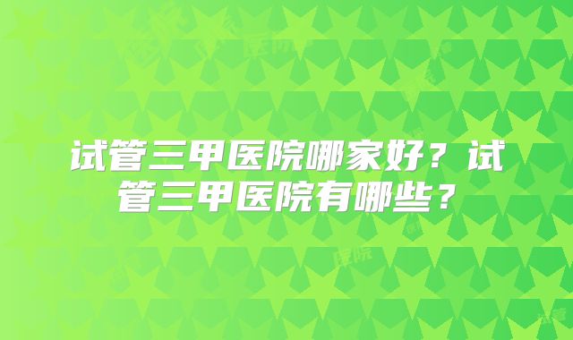 试管三甲医院哪家好？试管三甲医院有哪些？