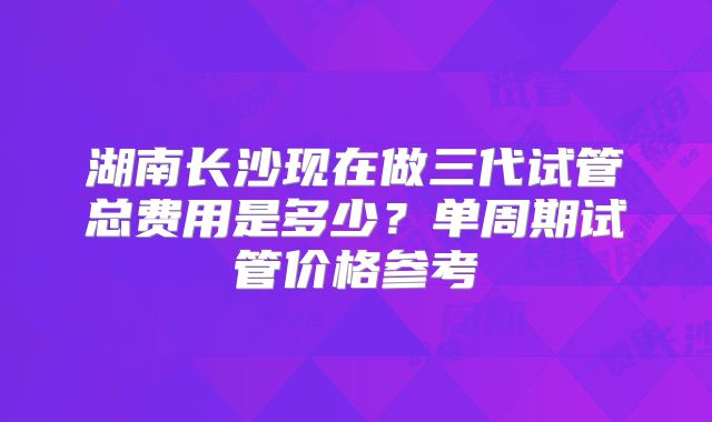 湖南长沙现在做三代试管总费用是多少?单周期试管价格参考