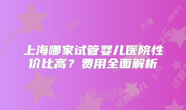 上海哪家试管婴儿医院性价比高？费用全面解析