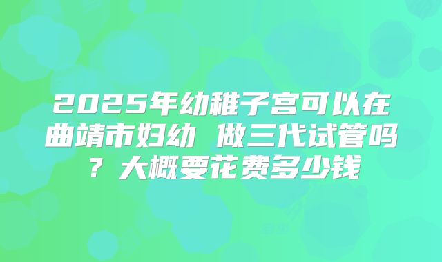 2025年幼稚子宫可以在曲靖市妇幼 做三代试管吗？大概要花费多少钱