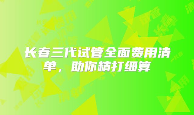 长春三代试管全面费用清单,助你精打细算