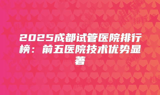 2025成都试管医院排行榜:前五医院技术优势显著