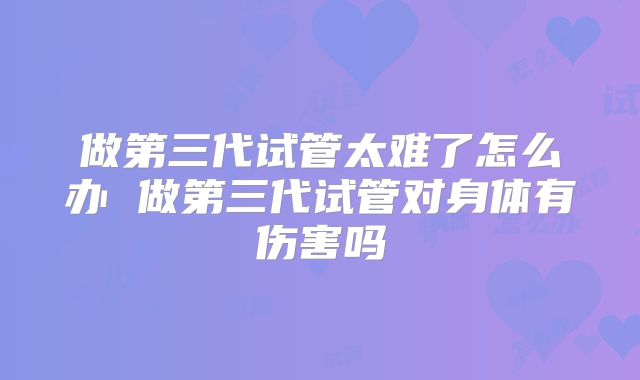 做第三代试管太难了怎么办 做第三代试管对身体有伤害吗