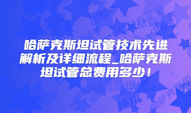哈萨克斯坦试管技术先进解析及详细流程_哈萨克斯坦试管总费用多少！
