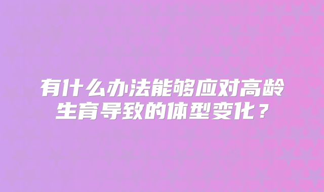 有什么办法能够应对高龄生育导致的体型变化?