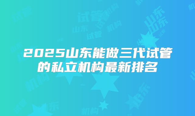 2025山东能做三代试管的私立机构最新排名