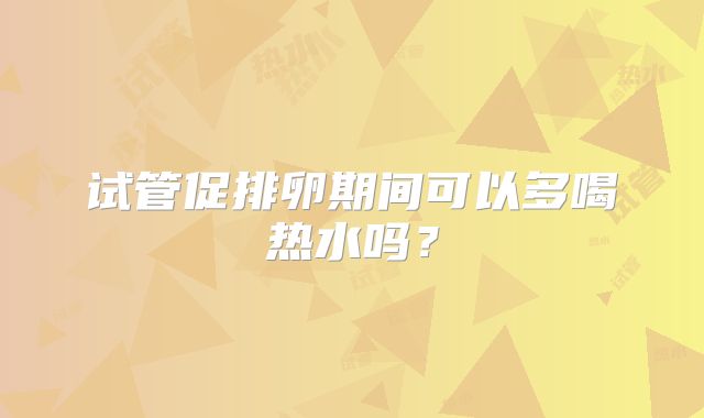 试管促排卵期间可以多喝热水吗？