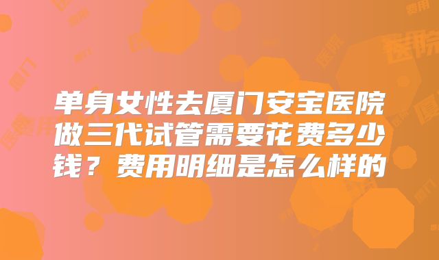 单身女性去厦门安宝医院做三代试管需要花费多少钱?费用明细是怎么样的