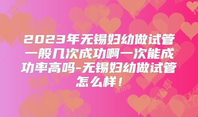 2023年无锡妇幼做试管一般几次成功啊一次能成功率高吗-无锡妇幼做试管怎么样!