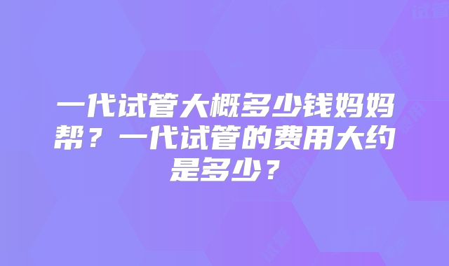一代试管大概多少钱妈妈帮？一代试管的费用大约是多少？