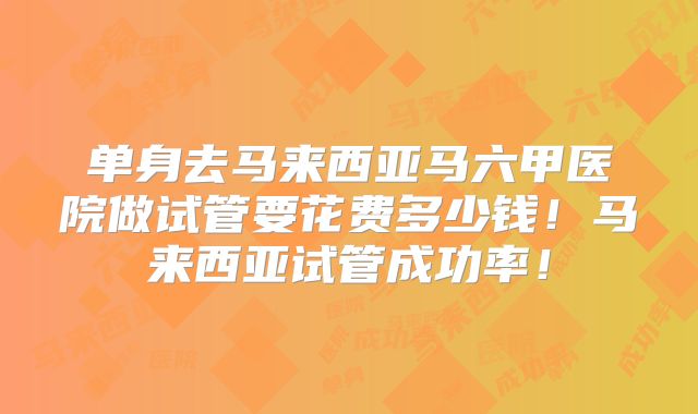 单身去马来西亚马六甲医院做试管要花费多少钱！马来西亚试管成功率！