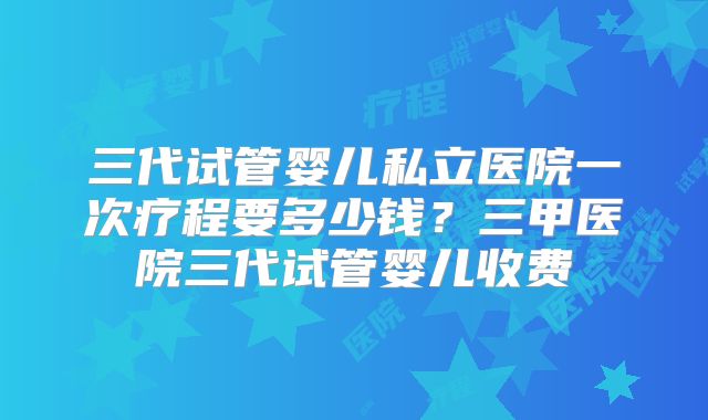 三代试管婴儿私立医院一次疗程要多少钱？三甲医院三代试管婴儿收费