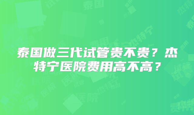 泰国做三代试管贵不贵？杰特宁医院费用高不高？