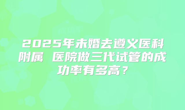 2025年未婚去遵义医科附属 医院做三代试管的成功率有多高?
