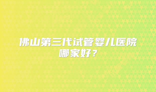 佛山第三代试管婴儿医院哪家好？