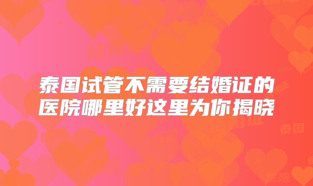 泰国试管不需要结婚证的医院哪里好这里为你揭晓