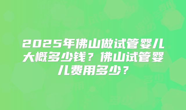 2025年佛山做试管婴儿大概多少钱?佛山试管婴儿费用多少?