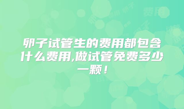 卵子试管生的费用都包含什么费用,做试管免费多少一颗！